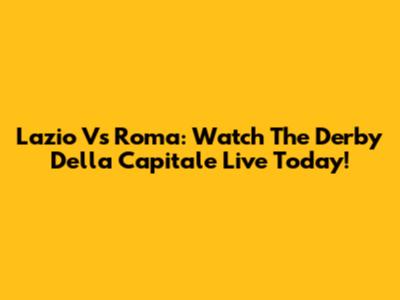 Lazio Vs Roma: Watch The Derby Della Capitale Live Today!