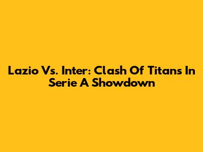Lazio Vs. Inter: Clash Of Titans In Serie A Showdown
