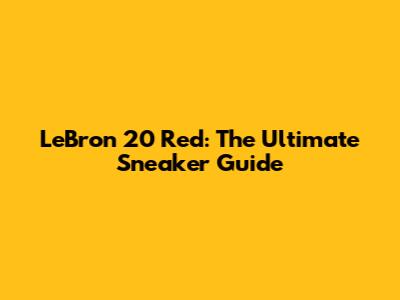 LeBron 20 Red: The Ultimate Sneaker Guide