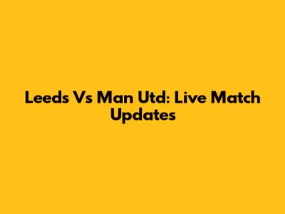 Leeds Vs Man Utd: Live Match Updates