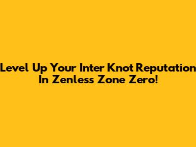 Level Up Your Inter Knot Reputation In Zenless Zone Zero!