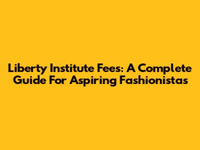 Liberty Institute Fees: A Complete Guide For Aspiring Fashionistas