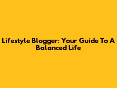 Lifestyle Blogger: Your Guide To A Balanced Life