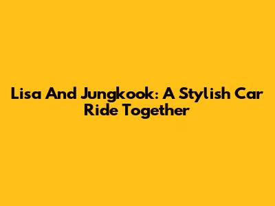Lisa And Jungkook: A Stylish Car Ride Together