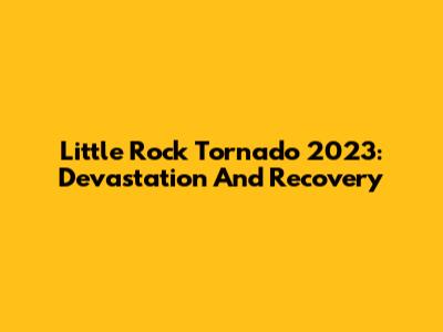 Little Rock Tornado 2023: Devastation And Recovery