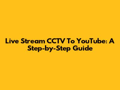 Live Stream CCTV To YouTube: A Step-by-Step Guide