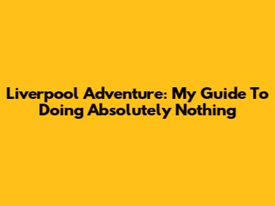 Liverpool Adventure: My Guide To Doing Absolutely Nothing