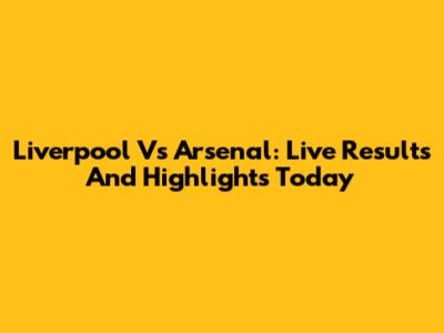 Liverpool Vs Arsenal: Live Results And Highlights Today