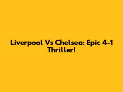 Liverpool Vs Chelsea: Epic 4-1 Thriller!