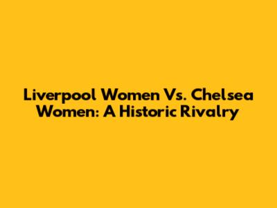 Liverpool Women Vs. Chelsea Women: A Historic Rivalry