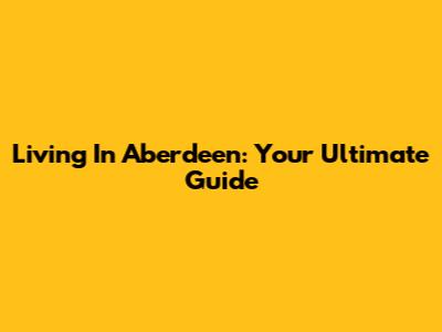 Living In Aberdeen: Your Ultimate Guide