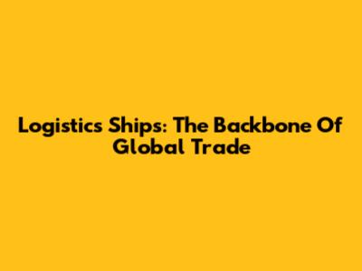 Logistics Ships: The Backbone Of Global Trade