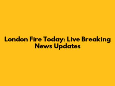 London Fire Today: Live Breaking News Updates