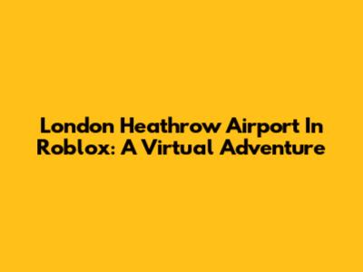 London Heathrow Airport In Roblox: A Virtual Adventure