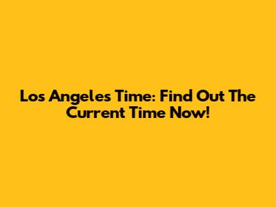 Los Angeles Time: Find Out The Current Time Now!