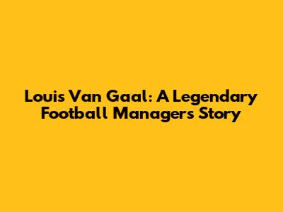 Louis Van Gaal: A Legendary Football Manager's Story