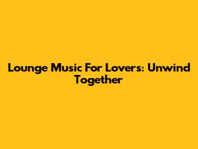 Lounge Music For Lovers: Unwind Together