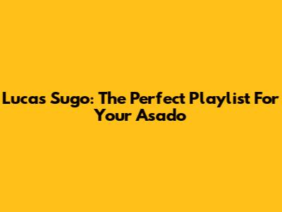 Lucas Sugo: The Perfect Playlist For Your Asado
