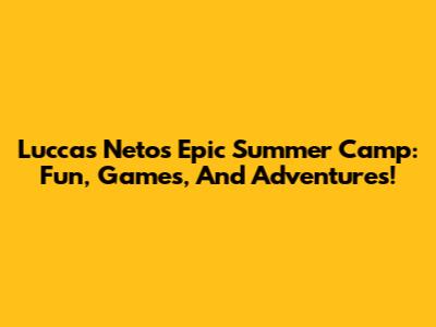 Luccas Neto's Epic Summer Camp: Fun, Games, And Adventures!
