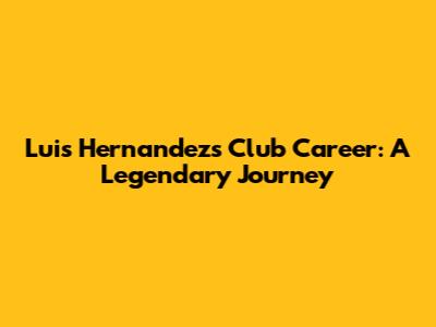 Luis Hernandez's Club Career: A Legendary Journey