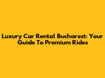 Luxury Car Rental Bucharest: Your Guide To Premium Rides