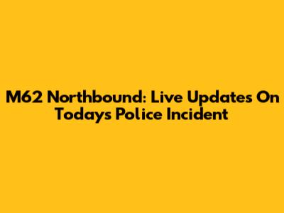 M62 Northbound: Live Updates On Today's Police Incident