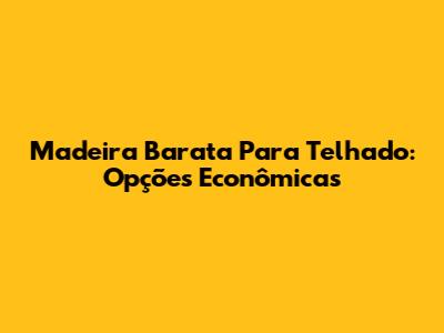 Madeira Barata Para Telhado: Opções Econômicas