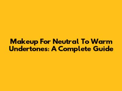 Makeup For Neutral To Warm Undertones: A Complete Guide