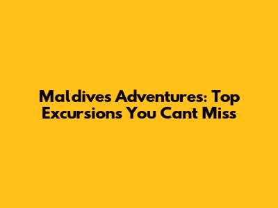 Maldives Adventures: Top Excursions You Can't Miss