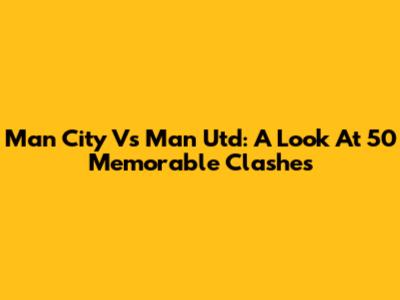 Man City Vs Man Utd: A Look At 50 Memorable Clashes