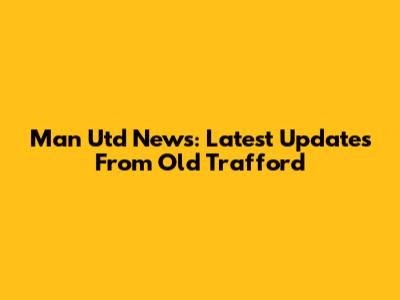 Man Utd News: Latest Updates From Old Trafford