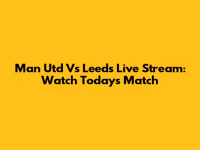 Man Utd Vs Leeds Live Stream: Watch Today's Match