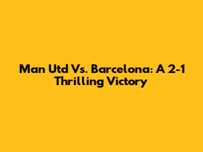 Man Utd Vs. Barcelona: A 2-1 Thrilling Victory