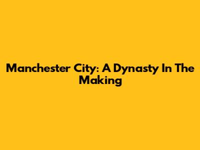 Manchester City: A Dynasty In The Making