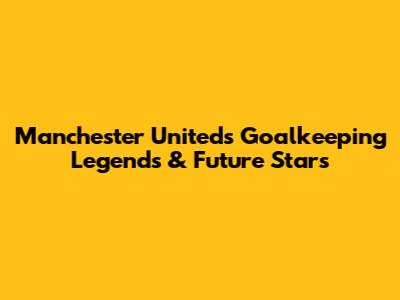 Manchester United's Goalkeeping Legends & Future Stars