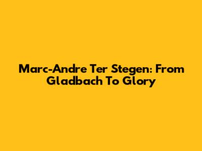 Marc-Andre Ter Stegen: From Gladbach To Glory