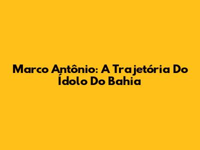 Marco Antônio: A Trajetória Do Ídolo Do Bahia