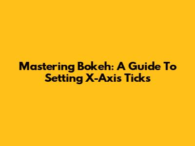 Mastering Bokeh: A Guide To Setting X-Axis Ticks
