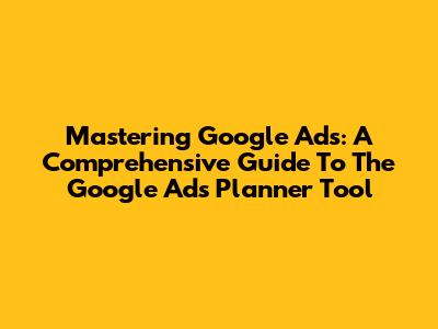 Mastering Google Ads: A Comprehensive Guide To The Google Ads Planner Tool
