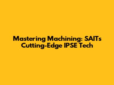Mastering Machining: SAIT's Cutting-Edge IPSE Tech