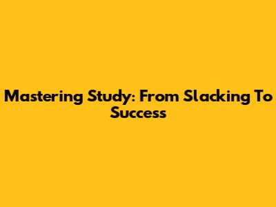 Mastering Study: From Slacking To Success