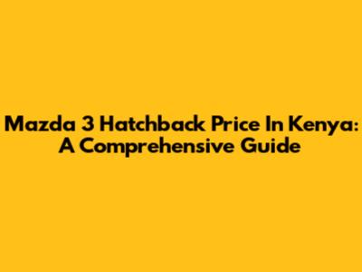 Mazda 3 Hatchback Price In Kenya: A Comprehensive Guide