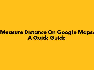 Measure Distance On Google Maps: A Quick Guide