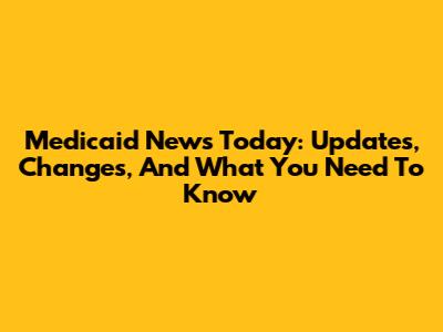 Medicaid News Today: Updates, Changes, And What You Need To Know