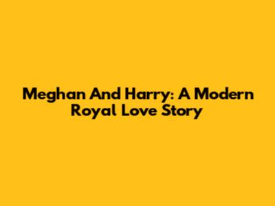 Meghan And Harry: A Modern Royal Love Story