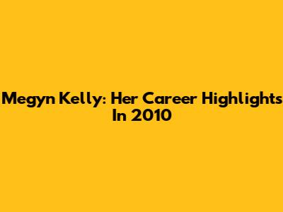 Megyn Kelly: Her Career Highlights In 2010