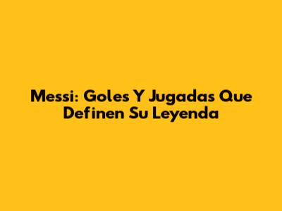 Messi: Goles Y Jugadas Que Definen Su Leyenda