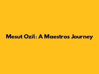 Mesut Ozil: A Maestro's Journey