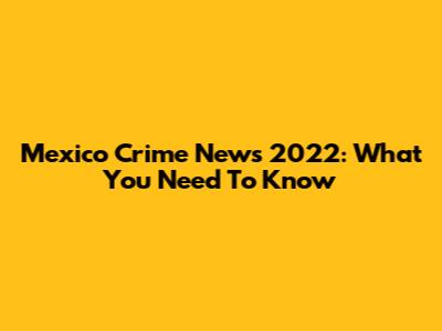 Mexico Crime News 2022: What You Need To Know