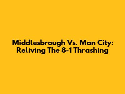 Middlesbrough Vs. Man City: Reliving The 8-1 Thrashing